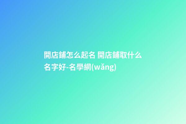 開店鋪怎么起名 開店鋪取什么名字好-名學網(wǎng)-第1張-店鋪起名-玄機派